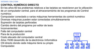 CONTROL NUMÉRICO DIRECTO
En los años 60 los problemas relativos a las tarjetas se resolvieron por la utilización
de un computador central, para el almacenamiento de los programas de Control
numérico:
Computador conectado a varias máquinas herramientas de control numérico
Diversas máquinas pueden estar conectadas simultáneamente
Supresión de tarjetas perforadas
Cambio dentro del programa por editor de texto
Inconvenientes:
Falla del computador central
Para de la producción
Costo elevado del computador central
Años 70/80 desarrollo de la electrónica /informática
CN directo donde cada máquina tiene su propio
Computador.
 