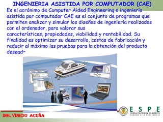 INGENIERIA ASISTIDA POR COMPUTADOR (CAE)Es el acrónimo de ComputerAidedEngineering o ingeniería asistida por computador CAE es el conjunto de programas que permiten analizar y simular los diseños de ingeniería realizados con el ordenador, para valorar sus características, propiedades, viabilidad y rentabilidad. Su finalidad es optimizar su desarrollo, costos de fabricación y reducir al máximo las pruebas para la obtención del producto deseado.ING. VINICIOACUÑA