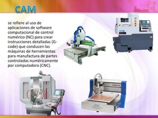se refiere al uso de
aplicaciones de software
computacional de control
numérico (NC) para crear
instrucciones detalladas (G-
code) que conducen las
máquinas de herramientas
para manufactura de partes
controladas numéricamente
por computadora (CNC).
 