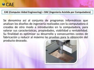 CAE
CAE (Computer Aided Engineering) = DAC (Ingeniería Asistida por Computadora)
Se denomina así al conjunto de programas informáticos que
analizan los diseños de ingeniería realizados con la computadora ó
creados de otro modo e introducidos en la computadora, para
valorar sus características, propiedades, viabilidad y rentabilidad.
Su finalidad es optimizar su desarrollo y consecuentes costos de
fabricación y reducir al máximo las pruebas para la obtención del
producto deseado.
 