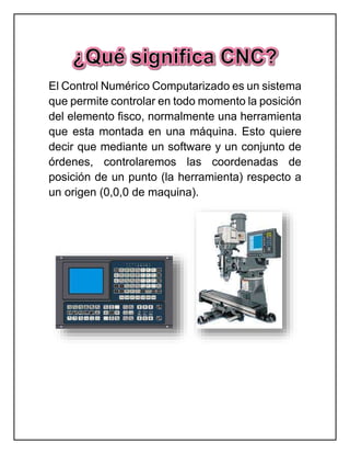 El Control Numérico Computarizado es un sistema
que permite controlar en todo momento la posición
del elemento fisco, normalmente una herramienta
que esta montada en una máquina. Esto quiere
decir que mediante un software y un conjunto de
órdenes, controlaremos las coordenadas de
posición de un punto (la herramienta) respecto a
un origen (0,0,0 de maquina).
 