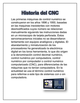 Las primeras máquinas de control numérico se
construyeron en los años 1896 y 1950, basadas
en las maquinas inexistentes con motores
desmodificados cuyos número se relacionan
manualmente siguiendo las instrucciones dadas
en un microscopio de tarjeta perforada. Estos
servomecanismos iniciales no se desarrollaron
lentamente con equipos analógicos y digitales. El
abaratamiento y miniaturización de los
procesadores ha generalizado la electrónica
digital en los toros herramienta, lo que dio origen
a la denominación control decimal numérico,
control numérico por computadora, control
numérico por computador o control numérico
computarizado (CNC), para diferenciarlas de las
máquinas que no tenían computadora. En la
actualidad se usa el término control numérico
para referirse a este tipo de sistemas con o sin
computadora.
 
