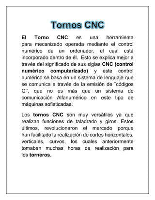 El Torno CNC es una herramienta
para mecanizado operada mediante el control
numérico de un ordenador, el cual está
incorporado dentro de él. Esto se explica mejor a
través del significado de sus siglas CNC (control
numérico computarizado) y este control
numérico se basa en un sistema de lenguaje que
se comunica a través de la emisión de ¨códigos
G’’, que no es más que un sistema de
comunicación Alfanumérico en este tipo de
máquinas sofisticadas.
Los tornos CNC son muy versátiles ya que
realizan funciones de taladrado y giros. Estos
últimos, revolucionaron el mercado porque
han facilitado la realización de cortes horizontales,
verticales, curvos, los cuales anteriormente
tomaban muchas horas de realización para
los torneros.
 