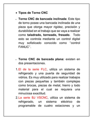  Tipos de Torno CNC
 Torno CNC de bancada inclinada: Este tipo
de torno posee una bancada inclinada de una
pieza que otorga mayor rigidez, precisión y
durabilidad en el trabajo que se vaya a realizar
como taladrado, torneado, fresado. Todo
esto se controla mediante un control digital
muy sofisticado conocido como ‘’control
FANUC’’.
 Torno CNC de bancada plana: existen en
dos presentaciones.
1.El de la serie FLC, utiliza un sistema de
refrigerado y una puerta de seguridad de
vidrios. Es muy utilizado para realizar trabajos
con piezas pequeñas y también complejas
como brocas, piezas de metal, hierro y todo
material para el cual se requiera una
minuciosa exactitud.
2.La serie BJ VSCNC, utiliza un sistema de
refrigerado, un sistema eléctrico de
programable de cuatro estaciones y un
 