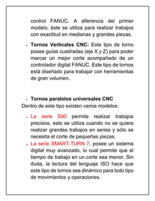 control FANUC. A diferencia del primer
modelo, éste se utiliza para realizar trabajos
con exactitud en medianas y grandes piezas.
 Tornos Verticales CNC: Este tipo de torno
posee guías cuadradas (eje X y Z) para poder
marcar un mejor corte acompañado de un
controlador digital FANUC. Este tipo de tornos
está diseñado para trabajar con herramientas
de gran volumen.
 Tornos paralelos universales CNC
Dentro de este tipo existen varios modelos:
 La serie S90 permite realizar trabajos
precisos, esto se utiliza cuando no se quiere
realizar grandes trabajos en series y sólo se
necesita el corte de pequeñas piezas.
 La serie SMART-TURN 7, posee un sistema
digital muy avanzado, lo cual permite que el
tiempo de trabajo en un corte sea menor. Sin
duda, la lectura del lenguaje ISO hace que
este tipo de tornos sea dinámico para todo tipo
de movimientos y operaciones.
 