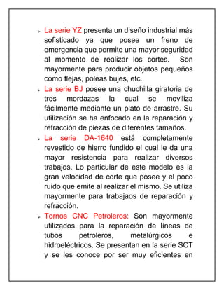  La serie YZ presenta un diseño industrial más
sofisticado ya que posee un freno de
emergencia que permite una mayor seguridad
al momento de realizar los cortes. Son
mayormente para producir objetos pequeños
como flejas, poleas bujes, etc.
 La serie BJ posee una chuchilla giratoria de
tres mordazas la cual se moviliza
fácilmente mediante un plato de arrastre. Su
utilización se ha enfocado en la reparación y
refracción de piezas de diferentes tamaños.
 La serie DA-1640 está completamente
revestido de hierro fundido el cual le da una
mayor resistencia para realizar diversos
trabajos. Lo particular de este modelo es la
gran velocidad de corte que posee y el poco
ruido que emite al realizar el mismo. Se utiliza
mayormente para trabajaos de reparación y
refracción.
 Tornos CNC Petroleros: Son mayormente
utilizados para la reparación de líneas de
tubos petroleros, metalúrgicos e
hidroeléctricos. Se presentan en la serie SCT
y se les conoce por ser muy eficientes en
 