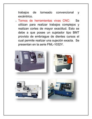 trabajos de torneado convencional y
excéntrico.
 Tornos de herramientas vivas CNC: Se
utilizan para realizar trabajos complejos y
realizan cortes de mayor exactitud. Esto se
debe a que posee un sujetador tipo BMT
provisto de embriague de dientes cursos el
cual permite realizar una sujeción exacta. Se
presentan en la serie FML-1032Y.
 