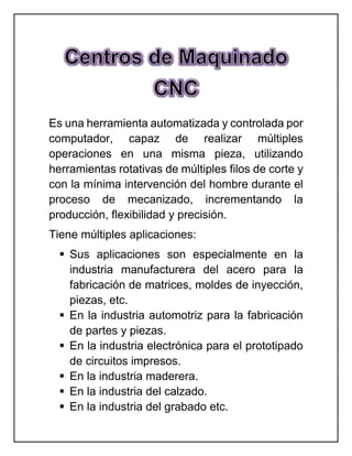 Es una herramienta automatizada y controlada por
computador, capaz de realizar múltiples
operaciones en una misma pieza, utilizando
herramientas rotativas de múltiples filos de corte y
con la mínima intervención del hombre durante el
proceso de mecanizado, incrementando la
producción, flexibilidad y precisión.
Tiene múltiples aplicaciones:
 Sus aplicaciones son especialmente en la
industria manufacturera del acero para la
fabricación de matrices, moldes de inyección,
piezas, etc.
 En la industria automotriz para la fabricación
de partes y piezas.
 En la industria electrónica para el prototipado
de circuitos impresos.
 En la industria maderera.
 En la industria del calzado.
 En la industria del grabado etc.
 