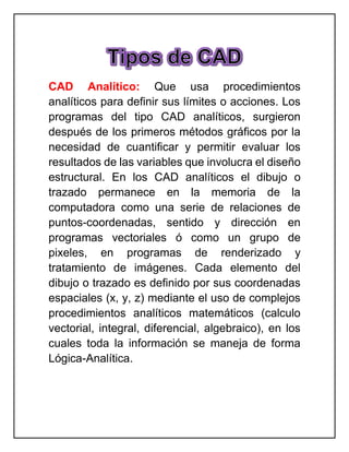 CAD Analítico: Que usa procedimientos
analíticos para definir sus límites o acciones. Los
programas del tipo CAD analíticos, surgieron
después de los primeros métodos gráficos por la
necesidad de cuantificar y permitir evaluar los
resultados de las variables que involucra el diseño
estructural. En los CAD analíticos el dibujo o
trazado permanece en la memoria de la
computadora como una serie de relaciones de
puntos-coordenadas, sentido y dirección en
programas vectoriales ó como un grupo de
pixeles, en programas de renderizado y
tratamiento de imágenes. Cada elemento del
dibujo o trazado es definido por sus coordenadas
espaciales (x, y, z) mediante el uso de complejos
procedimientos analíticos matemáticos (calculo
vectorial, integral, diferencial, algebraico), en los
cuales toda la información se maneja de forma
Lógica-Analítica.
 