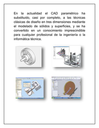 En la actualidad el CAD paramétrico ha
substituido, casi por completo, a las técnicas
clásicas de diseño en tres dimensiones mediante
el modelado de sólidos y superficies, y se ha
convertido en un conocimiento imprescindible
para cualquier profesional de la ingeniería o la
informática técnica.
 