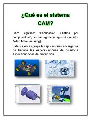 CAM significa: “Fabricación Asistida por
computadora”, por sus siglas en inglés (Computer
Aided Manufacturing).
Este Sistema agrupa las aplicaciones encargadas
de traducir las especificaciones de diseño a
especificaciones de producción.
¿Qué es el sistema
CAM?
 
