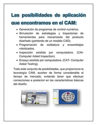  Generación de programas de control numérico.
 Simulación de estrategias y trayectorias de
herramientas para mecanizado del producto
diseñado (partiendo de un modelo CAD).
 Programación de soldadura y ensamblajes
robotizados.
 Inspección asistida por computadora. (CAI-
Computer Aided Inspection).
 Ensayo asistido por computadora. (CAT- Computer
Aided Testing).
Todo este conjunto de posibilidades, que proporciona la
tecnología CAM, acortan de forma considerable el
tiempo de mercado, evitando tener que efectuar
correcciones a posteriori en las características básicas
del diseño.
 