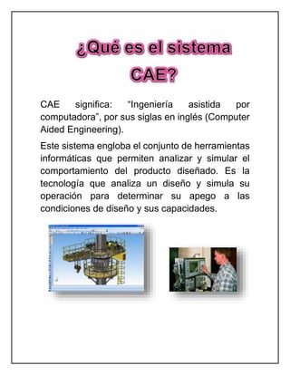 CAE significa: “Ingeniería asistida por
computadora”, por sus siglas en inglés (Computer
Aided Engineering).
Este sistema engloba el conjunto de herramientas
informáticas que permiten analizar y simular el
comportamiento del producto diseñado. Es la
tecnología que analiza un diseño y simula su
operación para determinar su apego a las
condiciones de diseño y sus capacidades.
 