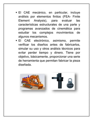  El CAE mecánico, en particular, incluye
análisis por elementos finitos (FEA- Finite
Element Analysis), para evaluar las
características estructurales de una parte y
programas avanzados de cinemática para
estudiar los complejos movimientos de
algunos mecanismos.
 El CAE electrónico, asimismo, permite
verificar los diseños antes de fabricarlos,
simular su uso y otros análisis técnicos para
evitar perder tiempo y dinero. Tiene por
objetivo, básicamente, proporcionar una serie
de herramienta que permitan fabricar la pieza
diseñada.
 