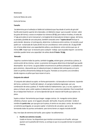 Moleteado

Corte de filetes de corte

Corte de formas

Tamaño

 Se determina por el volteo(es el doble de la distancia que hay desde el centro de giro del
hucillo asta la parte superior de a bancada, o el diámetro mayor que se puede tornear sobre
las guias del torno), a veces se emplean los números 17-12, para indicar el volteo, el voleo de
17 plg será sobre el carro transversal y la longitud de la bancada (es la base o apoyo del torno,
es pesada y fundida de una sola pieza, también conocida como “ espina dorzal”)incluye la
parte donde descansa el contrapunto, determina la distancia entre centros. Un tamaño usual
podría ser na bancada de 3 pies (0.915 m) con una distancia entre sentros de 23 plg (0.584
m). el torno debe tener una capacidad de volteo y una distancia entre centros que sea al
menos 10% mayor que la necesaria para cualquier trabajo que se pueda requerir. Los tornos
estándar pueden tener una capacidad de volteo desde 9 hasta 53 plg.

Bancada

 Soporta o sostiene todas las partes, también las guias, existen guias prismaticas y planas, la
construcción de las mismas varian. La presicion de las guias determina el dsempeñ que puede
desempeñar de un torno. Las guias deben encontrarse en perfecta alineación y acabadas con
gran presicion , deacuerdo que el cabezal principal, el cabeezal del contrapunto y el carro
estén en perfcto alineamiento.Debajo de las guias frontales se encuentra una cremallera
donde engrana un piñon que hace mover el carro.

Conjunto de cabezal

 El conjunto del cabezal va sujeto en forma permanente a la bancada en el extremo izquierdo
del torno, contiene el husillo del cabezal , el cual gira mediante engranajes por una
combinación de estos y poleas. El Husillo resibe los habitamentos que, a su vez, sujetan a la
pieza y la hacen girar, están sujetos al cabezal por tres y asta cinco cojinetes. Para la exactitud
de un tabajo bien hecho en un torno dpende del eje de rotacion del husillo que sijetan a la
pieza.

Sujeta y reduce herramientas que tengan espigas conicas. Un manguito conico (pieza
cilíndrica y hueca) ajusta en el agujero ahusado del husillo. El punto centrador recibe el
nombre de punto vivo por que gira con la pieza, el centro es una pieza conica de metal con
un extremo puntiaguda, se usa para sujetar el extremo de una pieza que se esta
torneando.todos los puntos centradores para torno tienen un angulo incluido de 60º.

Hay tres tipos de extremos de husillo para sujetar los aditamentos:

    1. Husillo con extremo roscado.
       Usado en tornos los dispositivos que montan se enroscan en el husillo asta que
       ajustan con la pestaña del mismo, su ventaja es que no se puede tornear en posición
       inversa.
 