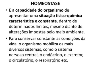 HOMEOSTASE 
• É a capacidade do organismo de 
apresentar uma situação físico-química 
característica e constante, dentro de 
determinados limites, mesmo diante de 
alterações impostas pelo meio ambiente. 
• Para conservar constante as condições da 
vida, o organismo mobiliza os mais 
diversos sistemas, como o sistema 
nervoso central, o endócrino, o excretor, 
o circulatório, o respiratório etc. 
 