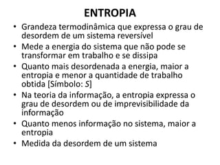 ENTROPIA 
• Grandeza termodinâmica que expressa o grau de 
desordem de um sistema reversível 
• Mede a energia do sistema que não pode se 
transformar em trabalho e se dissipa 
• Quanto mais desordenada a energia, maior a 
entropia e menor a quantidade de trabalho 
obtida [Símbolo: S] 
• Na teoria da informação, a entropia expressa o 
grau de desordem ou de imprevisibilidade da 
informação 
• Quanto menos informação no sistema, maior a 
entropia 
• Medida da desordem de um sistema 
 