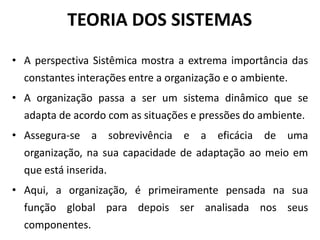 TEORIA DOS SISTEMAS 
• A perspectiva Sistêmica mostra a extrema importância das 
constantes interações entre a organização e o ambiente. 
• A organização passa a ser um sistema dinâmico que se 
adapta de acordo com as situações e pressões do ambiente. 
• Assegura-se a sobrevivência e a eficácia de uma 
organização, na sua capacidade de adaptação ao meio em 
que está inserida. 
• Aqui, a organização, é primeiramente pensada na sua 
função global para depois ser analisada nos seus 
componentes. 
 