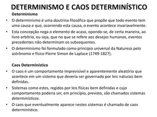 DETERMINISMO E CAOS DETERMINÍSTICO 
Determinismo 
• O determinismo é uma doutrina filosófica que propõe que todo evento tem 
uma causa e que, ocorrendo esta causa, o evento acontece invariavelmente. 
• Esta concepção nega o elemento de acaso, opondo-se, de certa maneira, ao 
livre-arbítrio, ou seja, que no que se refere aos desejos humanos, eventos 
precedentes não determinam os subsequentes. 
• O determinismo foi formulado como princípio universal da Natureza pelo 
astrônomo e físico Pierre Simon de Laplace (1749-1827). 
Caos Determinístico 
• O caos é um comportamento imprevisível e aparentemente aleatório que 
acontece em um sistema que deveria ser governado por leis naturais bem 
definidas. 
• Sistemas como estes, regidos por leis físicas bem definidas e cujo 
comportamento poderia ser, em princípio, previsto, são chamados sistemas 
determinísticos. 
• O caos que eventualmente aparece nestes sistemas é chamado de caos 
determinístico. 
 