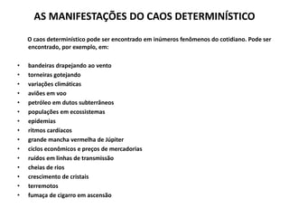 AS MANIFESTAÇÕES DO CAOS DETERMINÍSTICO 
O caos determinístico pode ser encontrado em inúmeros fenômenos do cotidiano. Pode ser 
encontrado, por exemplo, em: 
• bandeiras drapejando ao vento 
• torneiras gotejando 
• variações climáticas 
• aviões em voo 
• petróleo em dutos subterrâneos 
• populações em ecossistemas 
• epidemias 
• ritmos cardíacos 
• grande mancha vermelha de Júpiter 
• ciclos econômicos e preços de mercadorias 
• ruídos em linhas de transmissão 
• cheias de rios 
• crescimento de cristais 
• terremotos 
• fumaça de cigarro em ascensão 
 