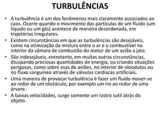TURBULÊNCIAS 
• A turbulência é um dos fenômenos mais claramente associados ao 
caos. Ocorre quando o movimento das partículas de um fluido (um 
líquido ou um gás) acontece de maneira desordenada, em 
trajetórias irregulares. 
• Existem circunstâncias em que as turbulências são desejáveis, 
como na otimização da mistura entre o ar e o combustível no 
interior da câmara de combustão do motor de um avião a jato. 
• São indesejáveis, entretanto, em muitas outras circunstâncias, 
dissipando preciosas quantidades de energia, ou criando situações 
perigosas, como sobre asas de aviões, no interior de oleodutos ou 
no fluxo sanguíneo através de válvulas cardíacas artificiais. 
• Uma maneira de provocar turbulência é fazer um fluido mover-se 
ao redor de um obstáculo, por exemplo um rio ao redor de uma 
árvore. 
• A baixas velocidades, surge somente um rastro sutil atrás do 
objeto. 
 