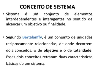 CONCEITO DE SISTEMA 
• Sistema é um conjunto de elementos 
interdependentes e interagentes no sentido de 
alcançar um objetivo ou finalidade. 
• Segundo Bertalanffy, é um conjunto de unidades 
reciprocamente relacionadas, de onde decorrem 
dois conceitos: o de objetivo e o de totalidade. 
Esses dois conceitos retratam duas características 
básicas de um sistema. 
 