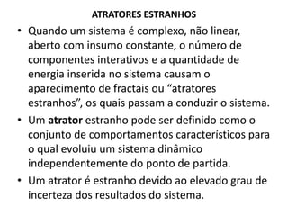 ATRATORES ESTRANHOS 
• Quando um sistema é complexo, não linear, 
aberto com insumo constante, o número de 
componentes interativos e a quantidade de 
energia inserida no sistema causam o 
aparecimento de fractais ou “atratores 
estranhos”, os quais passam a conduzir o sistema. 
• Um atrator estranho pode ser definido como o 
conjunto de comportamentos característicos para 
o qual evoluiu um sistema dinâmico 
independentemente do ponto de partida. 
• Um atrator é estranho devido ao elevado grau de 
incerteza dos resultados do sistema. 
 