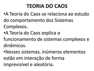 TEORIA DO CAOS 
•A Teoria do Caos se relaciona ao estudo 
do comportamento dos Sistemas 
Complexos. 
•A Teoria do Caos explica o 
funcionamento de sistemas complexos e 
dinâmicos. 
•Nesses sistemas, inúmeros elementos 
estão em interação de forma 
imprevisível e aleatória. 
 