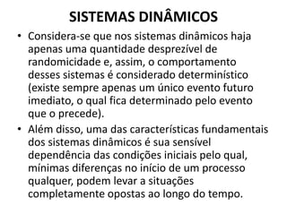 SISTEMAS DINÂMICOS 
• Considera-se que nos sistemas dinâmicos haja 
apenas uma quantidade desprezível de 
randomicidade e, assim, o comportamento 
desses sistemas é considerado determinístico 
(existe sempre apenas um único evento futuro 
imediato, o qual fica determinado pelo evento 
que o precede). 
• Além disso, uma das características fundamentais 
dos sistemas dinâmicos é sua sensível 
dependência das condições iniciais pelo qual, 
mínimas diferenças no início de um processo 
qualquer, podem levar a situações 
completamente opostas ao longo do tempo. 
 