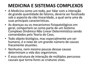 MEDICINA E SISTEMAS COMPLEXOS 
• A Medicina como um todo, por lidar com a interação 
de grande quantidade de fatores, deveria ser focalizada 
sob o aspecto da não linearidade, a qual seria uma de 
suas principais características. 
• As doenças ou os mecanismos fisiopatológicos em 
geral, comportam-se como parte de um Sistema 
Complexo Dinâmico Não Linear Determinístico sendo 
comandados pela Teoria do Caos. 
• Todo objeto biológico, mas especialmente um ser 
humano, é o nexo de um grande número de causas 
fracamente atuantes. 
• Nenhuma, nem mesmo poucas dessas causas 
determinam a vida dos organismos. 
• É essa estrutura de interação de múltiplos percursos 
causais que torna livres as criaturas vivas. 
 