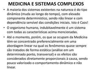 MEDICINA E SISTEMAS COMPLEXOS 
• A maioria dos sistemas existentes na natureza é do tipo 
dinâmico (muda ao longo do tempo), com elevado 
componente determinístico, sendo não linear e com 
dependência sensível das condições iniciais. Isto é Caos! 
• O organismo humano, indubitavelmente é um sistema 
com todas as características acima mencionadas. 
• Até o momento, porém, os que se ocupam da Medicina 
têm-se concentrado preferencialmente em uma 
abordagem linear na qual os fenômenos quase sempre 
são tratados de forma estática (análise em um 
determinado ponto, transversal) e os efeitos são 
considerados diretamente proporcionais à causa, sendo 
pouco valorizado o comportamento dinâmico e não 
linear. 
 