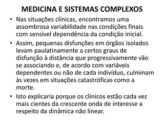 MEDICINA E SISTEMAS COMPLEXOS 
• Nas situações clínicas, encontramos uma 
assombrosa variabilidade nas condições finais 
com sensível dependência da condição inicial. 
• Assim, pequenas disfunções em órgãos isolados 
levam paulatinamente a certos graus de 
disfunção à distância que progressivamente vão 
se associando e, de acordo com variáveis 
dependentes ou não de cada indivíduo, culminam 
às vezes em situações catastróficas como a 
morte. 
• Isto explicaria porque os clínicos estão cada vez 
mais cientes da crescente onda de interesse a 
respeito da dinâmica não linear. 
 
