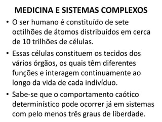 MEDICINA E SISTEMAS COMPLEXOS 
• O ser humano é constituído de sete 
octilhões de átomos distribuídos em cerca 
de 10 trilhões de células. 
• Essas células constituem os tecidos dos 
vários órgãos, os quais têm diferentes 
funções e interagem continuamente ao 
longo da vida de cada indivíduo. 
• Sabe-se que o comportamento caótico 
determinístico pode ocorrer já em sistemas 
com pelo menos três graus de liberdade. 
 