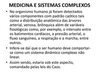 MEDICINA E SISTEMAS COMPLEXOS 
• No organismo humano já foram detectados 
vários componentes com padrão caótico tais 
como a distribuição anatômica das árvores 
arterial, venosa, brônquica além de variáveis 
fisiológicas como, por exemplo, o intervalo entre 
os batimentos cardíacos, a pressão arterial, o 
fluxo sanguíneo, a respiração e a marcha, entre 
outros. 
• Infere-se daí que o ser humano deve comportar-se 
como um sistema dinâmico complexo não 
linear. 
• Assim sendo, estaria sob este aspecto, 
comandado pelas leis do Caos. 
 