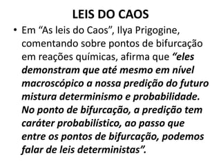 LEIS DO CAOS 
• Em “As leis do Caos”, Ilya Prigogine, 
comentando sobre pontos de bifurcação 
em reações químicas, afirma que “eles 
demonstram que até mesmo em nível 
macroscópico a nossa predição do futuro 
mistura determinismo e probabilidade. 
No ponto de bifurcação, a predição tem 
caráter probabilístico, ao passo que 
entre os pontos de bifurcação, podemos 
falar de leis deterministas”. 
 
