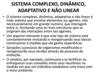 SISTEMA COMPLEXO, DINÂMICO, 
ADAPTATIVO E NÃO LINEAR 
• 
• O sistema complexo, dinâmico, adaptativo e não linear é 
todo sistema que envolve elementos ou agentes, não 
necessariamente em grande número, que interagem 
entre si, formando uma ou mais estruturas que se 
originam das interações entre tais agentes. 
• Um aspecto relevante é que este tipo de sistema está 
constantemente revisando e reorganizando seus blocos 
construtores à medida que ele ganha experiência. 
• Gerações sucessivas de organismos modificarão e 
reorganizarão seus tecidos através do processo de 
evolução. 
• O cérebro, por exemplo, continuará a se fortificar ou 
enfraquecer suas conexões entre seus neurônios na 
medida em que um indivíduo estabelece uma troca com 
o meio ambiente. 
 