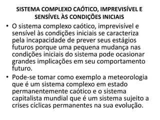 SISTEMA COMPLEXO CAÓTICO, IMPREVISÍVEL E 
SENSÍVEL ÀS CONDIÇÕES INICIAIS 
• O sistema complexo caótico, imprevisível e 
sensível às condições iniciais se caracteriza 
pela incapacidade de prever seus estágios 
futuros porque uma pequena mudança nas 
condições iniciais do sistema pode ocasionar 
grandes implicações em seu comportamento 
futuro. 
• Pode-se tomar como exemplo a meteorologia 
que é um sistema complexo em estado 
permanentemente caótico e o sistema 
capitalista mundial que é um sistema sujeito a 
crises cíclicas permanentes na sua evolução. 
 