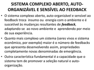 SISTEMA COMPLEXO ABERTO, AUTO-ORGANIZÁVEL 
E SENSÍVEL AO FEEDBACK 
• O sistema complexo aberto, auto-organizável e sensível ao 
feedback troca insumo ou energia com o ambiente e é 
suscetível às mudanças resultantes de feedback, 
adaptando-se ao novo ambiente e aprendendo por meio 
de sua experiência. 
• Quanto mais complexo um sistema (seres vivos e sistema 
econômico, por exemplo) maior é o número de feedbacks 
que apresenta desenvolvendo assim, propriedades 
completamente novas denominadas de emergência. 
• Outra característica fundamental é a capacidade que o 
sistema tem de promover a seleção natural e auto-organização. 
 