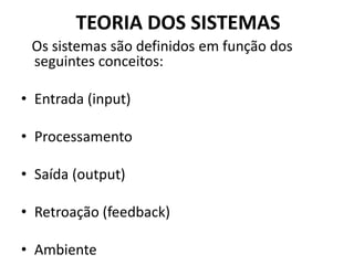 TEORIA DOS SISTEMAS 
Os sistemas são definidos em função dos 
seguintes conceitos: 
• Entrada (input) 
• Processamento 
• Saída (output) 
• Retroação (feedback) 
• Ambiente 
 