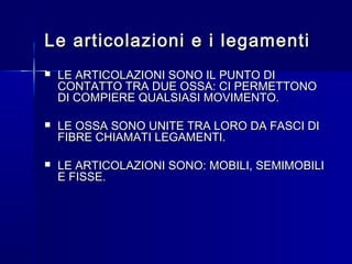 Le articolazioni e i legamentiLe articolazioni e i legamenti
 LE ARTICOLAZIONI SONO IL PUNTO DILE ARTICOLAZIONI SONO IL PUNTO DI
CONTATTO TRA DUE OSSA: CI PERMETTONOCONTATTO TRA DUE OSSA: CI PERMETTONO
DI COMPIERE QUALSIASI MOVIMENTO.DI COMPIERE QUALSIASI MOVIMENTO.
 LE OSSA SONO UNITE TRA LORO DA FASCI DILE OSSA SONO UNITE TRA LORO DA FASCI DI
FIBRE CHIAMATI LEGAMENTI.FIBRE CHIAMATI LEGAMENTI.
 LE ARTICOLAZIONI SONO: MOBILI, SEMIMOBILILE ARTICOLAZIONI SONO: MOBILI, SEMIMOBILI
E FISSE.E FISSE.
 