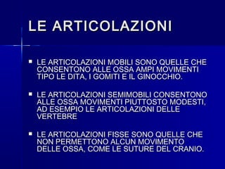 LE ARTICOLAZIONILE ARTICOLAZIONI
 LE ARTICOLAZIONI MOBILI SONO QUELLE CHELE ARTICOLAZIONI MOBILI SONO QUELLE CHE
CONSENTONO ALLE OSSA AMPI MOVIMENTICONSENTONO ALLE OSSA AMPI MOVIMENTI
TIPO LE DITA, I GOMITI E IL GINOCCHIO.TIPO LE DITA, I GOMITI E IL GINOCCHIO.
 LE ARTICOLAZIONI SEMIMOBILI CONSENTONOLE ARTICOLAZIONI SEMIMOBILI CONSENTONO
ALLE OSSA MOVIMENTI PIUTTOSTO MODESTI,ALLE OSSA MOVIMENTI PIUTTOSTO MODESTI,
AD ESEMPIO LE ARTICOLAZIONI DELLEAD ESEMPIO LE ARTICOLAZIONI DELLE
VERTEBREVERTEBRE
 LE ARTICOLAZIONI FISSE SONO QUELLE CHELE ARTICOLAZIONI FISSE SONO QUELLE CHE
NON PERMETTONO ALCUN MOVIMENTONON PERMETTONO ALCUN MOVIMENTO
DELLE OSSA, COME LE SUTURE DEL CRANIO.DELLE OSSA, COME LE SUTURE DEL CRANIO.
 