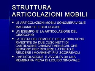 STRUTTURASTRUTTURA
ARTICOLAZIONI MOBILIARTICOLAZIONI MOBILI
 LE ARTICOLAZIONI MOBILI SONOMERAVIGLIELE ARTICOLAZIONI MOBILI SONOMERAVIGLIE
MACCANICHE E BIOLOGICHEMACCANICHE E BIOLOGICHE
 UN ESEMPOI E’ LA ARTICOLAZIONE DELUN ESEMPOI E’ LA ARTICOLAZIONE DEL
GINOCCHIOGINOCCHIO
 LA TESTA DEL FEMOLE E DELLA TIBIA SONOLA TESTA DEL FEMOLE E DELLA TIBIA SONO
RIVESTITE DA DUE CUSCINETTI DIRIVESTITE DA DUE CUSCINETTI DI
CARTILAGINE CHIAMATI MENISCHI, CHECARTILAGINE CHIAMATI MENISCHI, CHE
SERVONO PER RIDURRE L’ATTRITO ESERVONO PER RIDURRE L’ATTRITO E
RENDERE I MOVIMENTI PIU’ SCORREVOLIRENDERE I MOVIMENTI PIU’ SCORREVOLI
 L’ARTICOLAZIONE E AVVOLTA DA UNAL’ARTICOLAZIONE E AVVOLTA DA UNA
MEMBRANA PIENA DI LIQUIDO SINOVIALEMEMBRANA PIENA DI LIQUIDO SINOVIALE
 