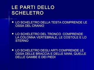 LE PARTI DELLOLE PARTI DELLO
SCHELETROSCHELETRO
 LO SCHELETRO DELLA TESTA COMPRENDE LELO SCHELETRO DELLA TESTA COMPRENDE LE
OSSA DEL CRANIOOSSA DEL CRANIO
 LO SCHELETRO DEL TRONCO COMPRENDELO SCHELETRO DEL TRONCO COMPRENDE
LA COLONNA VERTEBRALE, LE COSTOLE E LOLA COLONNA VERTEBRALE, LE COSTOLE E LO
STERNOSTERNO
 LO SCHELETRO DEGLI ARTI COMPRENDE LELO SCHELETRO DEGLI ARTI COMPRENDE LE
OSSA DELLE BRACCIA E DELLE MANI, QUELLEOSSA DELLE BRACCIA E DELLE MANI, QUELLE
DELLE GAMBE E DEI PIEDIDELLE GAMBE E DEI PIEDI
 