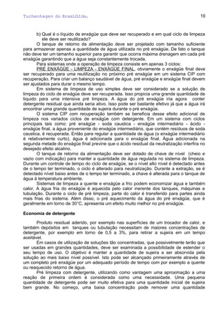 Tuchenhagen do BrasilLtda.
b) Qual é o líquido de enxágüe que deve ser recuperado e em qual ciclo de limpeza
ele deve ser reutilizado?
O tanque de retorno da alimentação deve ser projetado com tamanho suficiente
para armazenar apenas a quantidade de água utilizada no pré enxágüe. De fato o tanque
não deve ter um tamanho superior para garantir que ocorra máxima drenagem em cada pré
enxágüe garantindo que a água seja constantemente trocada.
Para sistemas onde a operação de limpeza consiste em apenas 3 ciclos:
PRÉ ENXÁGÜE - LIMPEZA - ENXÁGÜE FINAL, obviamente o enxágüe final deve
ser recuperado para uma reutilização no próximo pré enxágüe em um sistema CIP com
recuperação. Para criar um balanço saudável de água, pré enxágüe e enxágüe final devem
ser ajustados para durar o mesmo tempo.
Em sistema de limpeza de uso simples deve ser considerado se a solução de
limpeza do ciclo de enxágüe deve ser recuperada. Isso propicia uma grande quantidade de
liquido para uma intensiva pré limpeza. A água do pré enxágüe iria agora conter
detergente residual que ainda seria ativo. Isso pode ser bastante efetivo já que a água irá
encontrar uma grande quantidade de sujeira durante o pré enxágüe.
O sistema CIP com recuperação também se beneficia desse efeito adicional de
limpeza nos variados ciclos de enxágüe com detergente. Em um sistema com ciclos
principais tais como: pré enxágüe - soda caustica - enxágüe intermediário - ácido -
enxágüe final, a água proveniente do enxágüe intermediário, que contém resíduos de soda
caustica, é recuperada. Então para regular a quantidade de água (o enxágüe intermediário
é relativamente curto), água é adicionada para o enxágüe final. Água adicionada na
segunda metade do enxágüe final previne que o ácido residual da neutralização interfira no
desejado efeito alcalino.
O tanque de retorno da alimentação deve ser dotado de chave de nível (cheio e
vazio com indicação) para manter a quantidade de água regulada no sistema de limpeza.
Durante um controle de tempo do ciclo de enxágüe, se o nível alto nível é detectado antes
de o tempo ter terminado, o ciclo é alterado para neutralização. Durante a extração, se é
detectado nível baixo antes de o tempo ter terminado, a chave é alterada para o tanque de
água à temperatura ambiente.
Sistemas de limpeza a quente e enxágüe a frio podem economizar água e também
calor. A água fria do enxágüe é aquecida pelo calor inerente dos tanques, máquinas e
tubulação. Durante o ciclo de pré limpeza, parte do calor é transferido para partes ainda
mais frias do sistema. Além disso, o pré aquecimento da água do pré enxágüe, que é
geralmente em torno de 30°C, apresenta um efeito muito melhor no pré enxágüe.
Economia de detergente
Produto residual aderido, por exemplo nas superfícies de um trocador de calor, e
também depósitos em tanques ou tubulação necessitam de maiores concentrações de
detergente, por exemplo em torno de 0,5 a 3%, para retirar a sujeira em um tempo
aceitável.
Em casos de utilização de soluções tão concentradas, que possivelmente terão que
ser usadas em grandes quantidades, deve ser examinada a possibilidade de estender o
seu tempo de uso. O objetivo é manter a quantidade de sujeira a ser absorvida pela
solução ao mais baixo nível possível. Isto pode ser alcançado primeiramente através de
um completo pré enxágüe por um adequado período de tempo com por exemplo a quente
ou reaquecido retorno de água.
Pré limpeza com detergente, utilizando como vantagem uma aproximação a uma
reação de primeira ordem é considerada como uma necessidade. Uma pequena
quantidade de detergente pode ser muito efetiva para uma quantidade inicial de sujeira
bem grande. No começo, uma baixa concentração pode remover uma quantidade
10
 