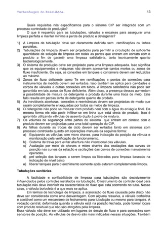 Tuchenhagen do BrasilLtda.
Quais requisitos nós especificamos para o sistema CIP ser integrado com um
processo controlado de produção?
O que é requerido para as tubulações, válvulas e encaixes para assegurar uma
limpeza perfeita e manter mínima a perda de produto e detergente?
1) A Limpeza de tubulação deve ser claramente definida sem ramificações ou linhas
paralelas.
2) Tubulações de limpeza devem ser projetadas para permitir a circulação de suficiente
quantidade de solução de limpeza em todas as partes que entram em contato com o
produto a fim de garantir uma limpeza satisfatória, tanto tecnicamente quanto
bacteriologicamente.
3) O sistema de produção deve ser projetado para uma limpeza adequada. Isso significa
que os equipamentos e máquinas não devem apresentar cantos mortos ou zonas de
fluxo insuficiente. Ou seja, as conexões em tanques e containers devem ser reduzidas
ao máximo.
4) Zonas de fluxo deficiente como Te em ramificações e pontos de conexões para
instrumentos de medida devem ser evitados. Isso também se aplica para cavidades e
corpos de válvulas e outras conexões em tubos. A limpeza satisfatória não pode ser
garantida em tais zonas de fluxo deficiente. Além disso, a presença dessas aumentam
a possibilidade de mistura de detergente e produto durante uma troca de meio. Este
fato resulta em perdas tanto de detergente quanto de produto.
5) As inevitáveis aberturas, conexões e reentrâncias devem ser projetadas de modo que
sejam completamente enxaguadas por todos os meios de limpeza.
6) O detergente não pode se misturar com produto nem com a água do enxágüe final. Da
mesma forma ele não pode infiltrar-se em linha que está cheia de produto. Isso é
garantido utilizando válvulas de assento duplo à prova de mistura.
7) Os volumes de segurança entre partes do sistema que entram em contato com o
produto devem ser projetadas para uma total operação do CIP.
8) As falhas durante as trocas de ciclo devem ser evitadas tanto em sistemas com
processo controlado quanto em operações manuais da seguinte forma:
a) Equipando as válvulas com micro chaves, para indicação da posição da válvula e
monitoração pela verificação de funcionamento.
b) Sistema de trava para evitar abertura não intencional das válvulas.
c) Avaliação por meio de chaves e micro chaves das oscilações das curvas de
posição nas curvas da estação e oscilações das curvas de conexões manualmente
operadas.
d) pré seleção dos tanques a serem limpos ou liberados para limpeza baseado na
indicação de nível baixo
e) liberar tanques para o enchimento somente após estarem completamente limpos.
Tubulações sanitárias
A facilidade e confiabilidade de limpeza para tubulações são decisivamente
influenciados pelos controles instalados na tubulação. O instrumento de controle ideal para
tubulação não deve interferir na característica do fluxo que está ocorrendo no tubo. Nesse
caso, a válvula borboleta é a que mais se aplica.
Em termos de tecnologia de limpeza, a aceleração do fluxo causada pelo disco não
deve ser considerada como uma desvantagem. Com alguma ressalva, a válvula borboleta
é aceitável como um mecanismo de fechamento para tubulação ou mesmo para tanques. A
vedação central, deformada quando a válvula está na posição fechada, pode formar locais
com produto residual que não são atingidos pela limpeza.
Essa válvula não deve ser utilizada em lugares de desvio de fluxo e para operações com
sensores de posição. As válvulas de desvio são mais indicadas nessas situações. Também
13
 