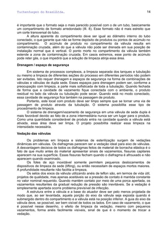 Tuchenhagen do BrasilLtda.
é importante que o formato seja o mais parecido possível com o de um tubo, basicamente
um compartimento de formato arredondado (Ill. 8). Esse formato não é mais estreito que
um corte transversal do tubo.
A altura aparente do compartimento deve ser igual ao diâmetro interno do tubo
conectado, o que garante que não se forme depósito de produtos ou pontos de acúmulo no
compartimento. O acúmulo de produto no compartimento da válvula resulta em
contaminação cruzada, além do que a válvula não pode ser drenada em sua posição de
instalação normal que é vertical. O ponto morto no compartimento da válvula também
estende a zona de contaminação cruzada. Em casos extremos, esse ponto de acúmulo
pode reter gás, o que impedirá que a solução de limpeza atinja essa área.
Drenagem / espaço de segurança
Em sistema de processos complexos, a limpeza separada dos tanques e tubulação
ou mesmo a limpeza de diferentes seções do processo em diferentes períodos não podem
ser evitadas. Isto requer drenagem e espaços de segurança na forma de combinações de
válvulas e válvulas de dupla sede. Esses espaços para drenagem podem ser, conforme a
preocupação com limpeza, a parte mais sofisticada de toda a tubulação. Quando fechada
de forma que a cavidade de vazamento fique conectada com o ambiente, o produto
residual no lado da válvula ou tubulação pode secar. Quando está no modo conectado,
essa cavidade de segurança fica também na passagem de produto.
Portanto, este local com produto deve ser limpo sempre que se tornar uma via de
passagem de produto através da tubulação. O sistema possibilita esse tipo de
procedimento de limpeza.
O sistema de drenagem/vazamento de segurança em uma válvula de sede dupla é
mais favorável devido ao fato de a zona intermediária nunca ser um lugar para o produto.
Como uma quantidade considerável de produto entra na cavidade quando a válvula está
ativada, essa área deve ser limpa. O projeto possibilita realizar essa limpeza na
intensidade necessária.
Vedação das válvulas
Os problemas em limpeza e sistemas de esterilização surgem de vedações
dinâmicas em válvulas. Os diafragmas parecem ser a vedação ideal para eixo de válvulas.
A desvantagem decisiva de todos os diafragmas feitos de material de borracha elástica é o
fato de que muito antes do material apresentar sinais de vazamentos, fissuras capilares
aparecem na sua superfície. Essas fissuras fecham quando o diafragma é afrouxado e não
aparecem quando examinado.
Os foles de aço inoxidável somente permitem pequenos deslocamentos de
dispositivos de limpeza da sede (lifting), ou então necessitam de espaços mortos maiores.
A profundidade resultante não facilita a limpeza.
Os selos dos eixos da válvula utilizando anéis de teflon são, em termos de vida útil,
projetos de qualidade, mas apenas aceitáveis se a pressão de contato é mantida constante
no valor nominal requerido. Quando mantém contato por meio de uma porca apertada, os
vazamentos resultantes da gradual redução de pressão são inevitáveis. Se a vedação é
simplesmente apertada ocorre problema previsível de infecção.
A estrutura entre a válvula e a base do atuador deve ser pelo menos projetada de
modo que, ao ser levantada, aquela porção do eixo da válvula seja exposta quando é
submergido dentro do compartimento e a válvula está na posição inferior. A guia do eixo da
válvula deve, se possível, ser bem visível de todos os lados. Em caso de vazamento, o que
é possível nesse desenho, o efeito de limpeza da vedação, mesmo com pequenos
vazamentos, forma anéis facilmente visíveis, sinal de que é o momento de trocar a
vedação.
14
 