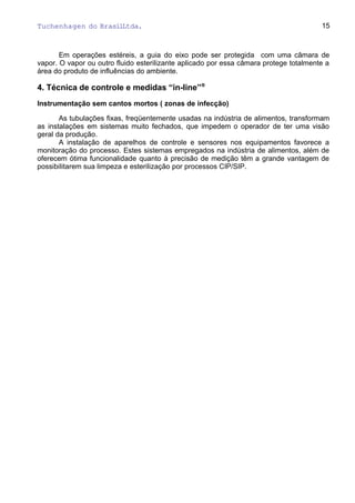 Tuchenhagen do BrasilLtda.
Em operações estéreis, a guia do eixo pode ser protegida com uma câmara de
vapor. O vapor ou outro fluido esterilizante aplicado por essa câmara protege totalmente a
área do produto de influências do ambiente.
4. Técnica de controle e medidas “in-line”®
Instrumentação sem cantos mortos ( zonas de infecção)
As tubulações fixas, freqüentemente usadas na indústria de alimentos, transformam
as instalações em sistemas muito fechados, que impedem o operador de ter uma visão
geral da produção.
A instalação de aparelhos de controle e sensores nos equipamentos favorece a
monitoração do processo. Estes sistemas empregados na indústria de alimentos, além de
oferecem ótima funcionalidade quanto à precisão de medição têm a grande vantagem de
possibilitarem sua limpeza e esterilização por processos CIP/SIP.
15
 