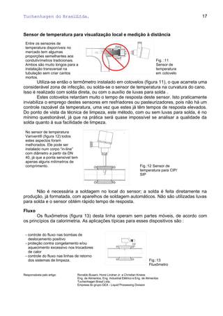 Tuchenhagen do BrasilLtda.
Sensor de temperatura para visualização local e medição à distância
Entre os sensores de
temperatura disponíveis no
mercado tem algumas
proporções semelhantes aos
condutivímetros tradicionais.
Ambos são muito longos para a
instalação transversal na
tubulação sem criar cantos
mortos.
Fig. :11
Sensor de
temperatura
em cotovelo
Utiliza-se então o termômetro instalado em cotovelos (figura 11), o que acarreta uma
considerável zona de infecção, ou solda-se o sensor de temperatura na curvatura do cano.
Isso é realizado com solda direta, ou com o auxílio de luvas para solda .
Estes cotovelos retardam muito o tempo de resposta deste sensor. Isto praticamente
inviabiliza o emprego destes sensores em resfriadores ou pasteurizadores, pois não há um
controle razoável da temperatura, uma vez que estes já têm tempos de resposta elevados.
Do ponto de vista da técnica de limpeza, este método, com ou sem luvas para solda, é no
mínimo questionável, já que na prática será quase impossível se analisar a qualidade da
solda quanto à sua facilidade de limpeza.
No sensor de temperatura
Varivent® (figura 12) todos
estes aspectos foram
melhorados. Ele pode ser
instalado num corpo “in-line”
com diâmetro a partir da DN
40, já que a ponta sensível tem
apenas alguns milímetros de
comprimento. Fig.:12 Sensor de
temperatura para CIP/
SIP
Não é necessária a soldagem no local do sensor; a solda é feita diretamente na
produção, já formatada, com aparelhos de soldagem automáticos. Não são utilizadas luvas
para solda e o sensor obtém rápido tempo de resposta.
Fluxo
Os fluxômetros (figura 13) desta linha operam sem partes móveis, de acordo com
os princípios da calorimetria. As aplicações típicas para esses dispositivos são :
- controle do fluxo nas bombas de
deslocamento positivo
- proteção contra congelamento e/ou
aquecimento excessivo nos trocadores
de calor
- controle do fluxo nas linhas de retorno
dos sistemas de limpeza. Fig.:13
Fluxômetro
Responsáveis pelo artigo: Ronaldo Busani, Horst Lindner Jr. e Christian Kniess
Eng. de Alimentos, Eng. Industrial Elétrico e Eng. de Alimentos
Tuchenhagen Brasil Ltda.
Empresa do grupo GEA - Liquid Processing Division
17
 