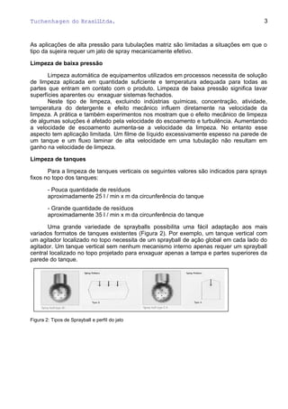 Tuchenhagen do BrasilLtda.
As aplicações de alta pressão para tubulações matriz são limitadas a situações em que o
tipo da sujeira requer um jato de spray mecanicamente efetivo.
Limpeza de baixa pressão
Limpeza automática de equipamentos utilizados em processos necessita de solução
de limpeza aplicada em quantidade suficiente e temperatura adequada para todas as
partes que entram em contato com o produto. Limpeza de baixa pressão significa lavar
superfícies aparentes ou enxaguar sistemas fechados.
Neste tipo de limpeza, excluindo indústrias químicas, concentração, atividade,
temperatura do detergente e efeito mecânico influem diretamente na velocidade da
limpeza. A prática e também experimentos nos mostram que o efeito mecânico de limpeza
de algumas soluções é afetado pela velocidade do escoamento e turbulência. Aumentando
a velocidade de escoamento aumenta-se a velocidade da limpeza. No entanto esse
aspecto tem aplicação limitada. Um filme de líquido excessivamente espesso na parede de
um tanque e um fluxo laminar de alta velocidade em uma tubulação não resultam em
ganho na velocidade de limpeza.
Limpeza de tanques
Para a limpeza de tanques verticais os seguintes valores são indicados para sprays
fixos no topo dos tanques:
- Pouca quantidade de resíduos
aproximadamente 25 l / min x m da circunferência do tanque
- Grande quantidade de resíduos
aproximadamente 35 l / min x m da circunferência do tanque
Uma grande variedade de sprayballs possibilita uma fácil adaptação aos mais
variados formatos de tanques existentes (Figura 2). Por exemplo, um tanque vertical com
um agitador localizado no topo necessita de um sprayball de ação global em cada lado do
agitador. Um tanque vertical sem nenhum mecanismo interno apenas requer um sprayball
central localizado no topo projetado para enxaguar apenas a tampa e partes superiores da
parede do tanque.
Figura 2: Tipos de Sprayball e perfil do jato
3
 