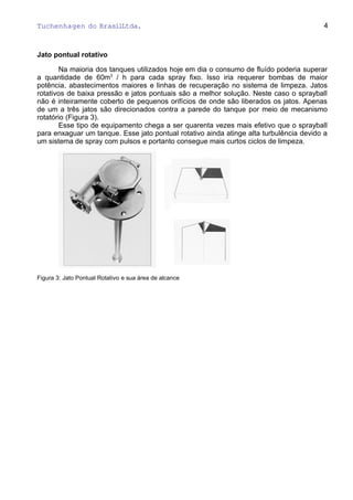 Tuchenhagen do BrasilLtda.
Jato pontual rotativo
Na maioria dos tanques utilizados hoje em dia o consumo de fluído poderia superar
a quantidade de 60m3
/ h para cada spray fixo. Isso iria requerer bombas de maior
potência, abastecimentos maiores e linhas de recuperação no sistema de limpeza. Jatos
rotativos de baixa pressão e jatos pontuais são a melhor solução. Neste caso o sprayball
não é inteiramente coberto de pequenos orifícios de onde são liberados os jatos. Apenas
de um a três jatos são direcionados contra a parede do tanque por meio de mecanismo
rotatório (Figura 3).
Esse tipo de equipamento chega a ser quarenta vezes mais efetivo que o sprayball
para enxaguar um tanque. Esse jato pontual rotativo ainda atinge alta turbulência devido a
um sistema de spray com pulsos e portanto consegue mais curtos ciclos de limpeza.
Figura 3: Jato Pontual Rotativo e sua área de alcance
4
 